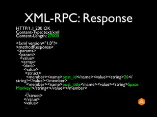 XML-RPC: Response
HTTP/1.1 200 OK
Content-Type: text/xml
Content-Length: 27000
<?xml version="1.0"?>
<methodResponse>
 <params>
  <param>
  <value>
   <array>
    <data>
     <value>
     <struct>
      <member><name>post_id</name><value><string>26</
string></value></member>
      <member><name>post_title</name><value><string>Space
Monkey!</string></value></member>
      ...
     </struct>
     </value>
     <value>
     ...
 
