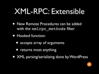 XML-RPC: Extensible
• New Remote Procedures can be added
  with the xmlrpc_methods ﬁlter
• Hooked function:
 • accepts array of arguments
 • returns most anything
• XML parsing/serializing done by WordPress
 