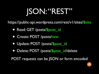 JSON: “REST”
https://public-api.wordpress.com/rest/v1/sites/$site

  • Read: GET /posts/$post_id
  • Create: POST /posts/new
  • Update: POST /posts/$post_id
  • Delete: POST /posts/$post_id/delete
  POST requests can be JSON or form encoded
 