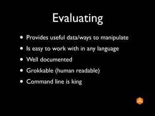 Evaluating
• Provides useful data/ways to manipulate
• Is easy to work with in any language
• Well documented
• Grokkable (human readable)
• Command line is king
 