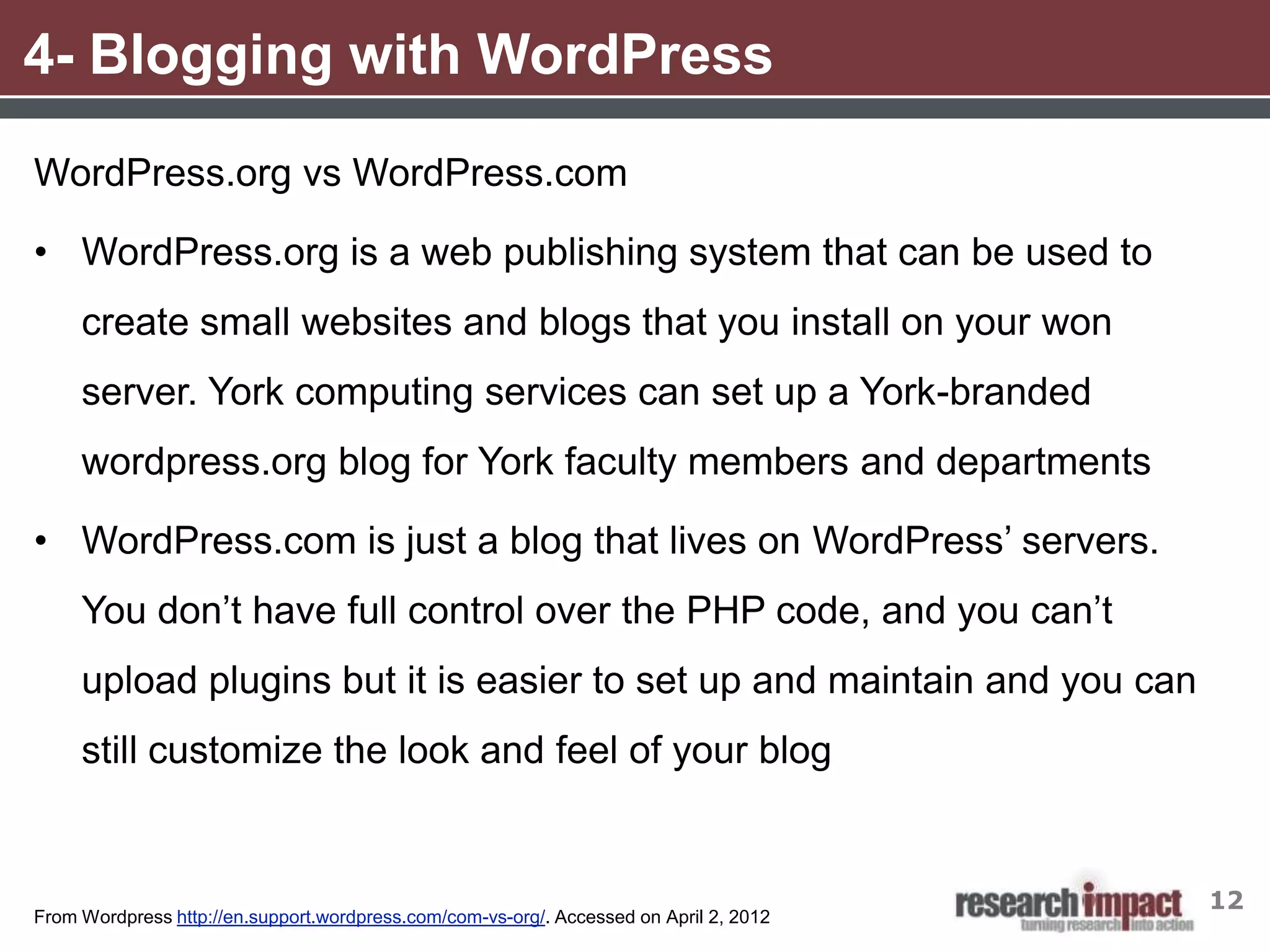 4- Blogging with WordPress
WordPress.org vs WordPress.com

• WordPress.org is a web publishing system that can be used to
     create small websites and blogs that you install on your won
     server. York computing services can set up a York-branded
     wordpress.org blog for York faculty members and departments

• WordPress.com is just a blog that lives on WordPress’ servers.
     You don’t have full control over the PHP code, and you can’t
     upload plugins but it is easier to set up and maintain and you can
     still customize the look and feel of your blog


                                                                                        12
From Wordpress http://en.support.wordpress.com/com-vs-org/. Accessed on April 2, 2012
 