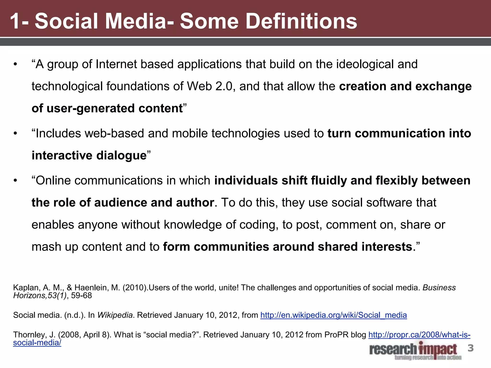 1- Social Media- Some Definitions
•    “A group of Internet based applications that build on the ideological and
     technological foundations of Web 2.0, and that allow the creation and exchange
     of user-generated content”

•    “Includes web-based and mobile technologies used to turn communication into
     interactive dialogue”

•    “Online communications in which individuals shift fluidly and flexibly between
     the role of audience and author. To do this, they use social software that
     enables anyone without knowledge of coding, to post, comment on, share or
     mash up content and to form communities around shared interests.”


Kaplan, A. M., & Haenlein, M. (2010).Users of the world, unite! The challenges and opportunities of social media. Business
Horizons,53(1), 59-68

Social media. (n.d.). In Wikipedia. Retrieved January 10, 2012, from http://en.wikipedia.org/wiki/Social_media

Thornley, J. (2008, April 8). What is “social media?”. Retrieved January 10, 2012 from ProPR blog http://propr.ca/2008/what-is-
social-media/
                                                                                                                              3
 