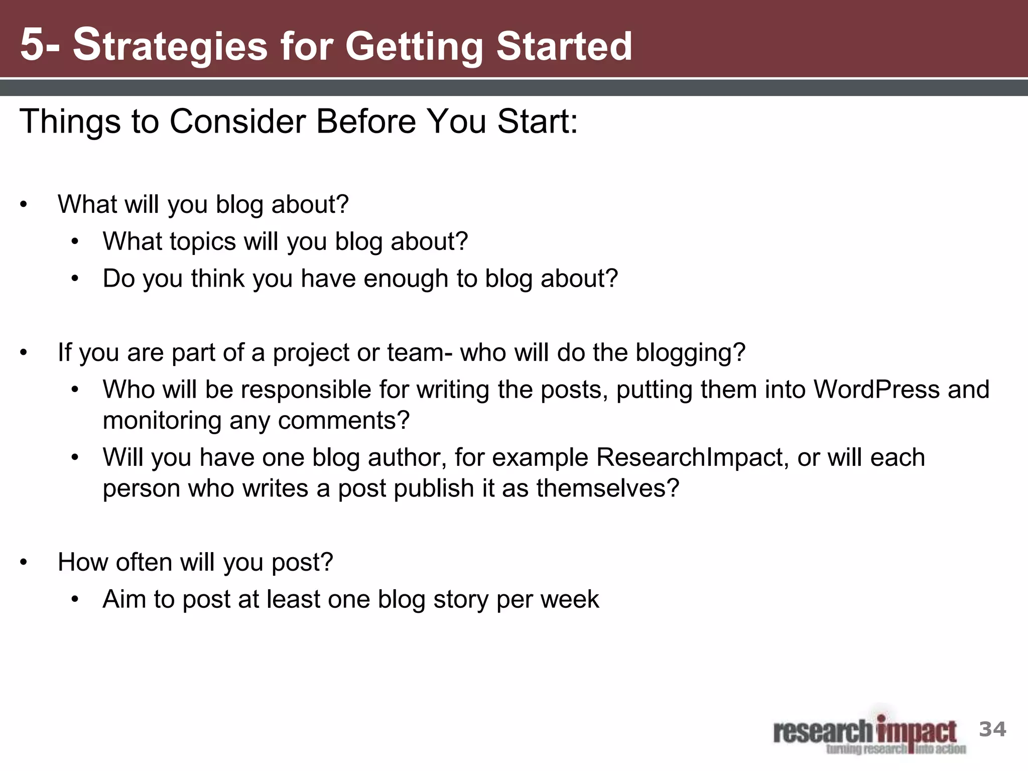 5- Strategies for Getting Started
Things to Consider Before You Start:

•   What will you blog about?
     • What topics will you blog about?
     • Do you think you have enough to blog about?

•   If you are part of a project or team- who will do the blogging?
      • Who will be responsible for writing the posts, putting them into WordPress and
         monitoring any comments?
      • Will you have one blog author, for example ResearchImpact, or will each
         person who writes a post publish it as themselves?

•   How often will you post?
     • Aim to post at least one blog story per week




                                                                                    34
 