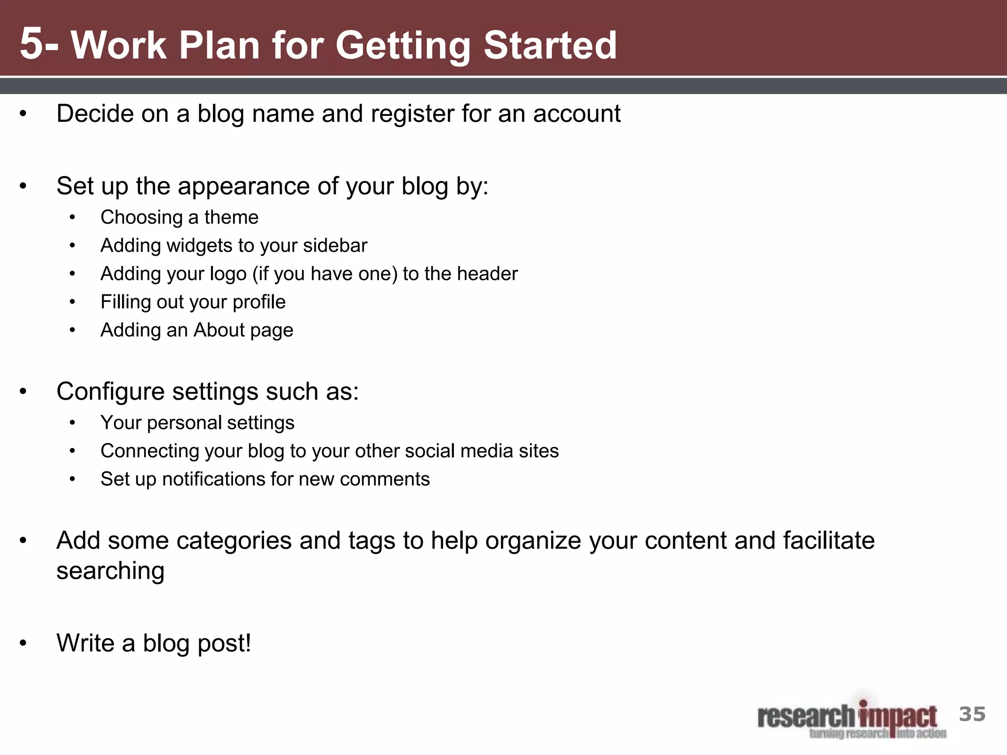 5- Work Plan for Getting Started
•   Decide on a blog name and register for an account

•   Set up the appearance of your blog by:
     •   Choosing a theme
     •   Adding widgets to your sidebar
     •   Adding your logo (if you have one) to the header
     •   Filling out your profile
     •   Adding an About page


•   Configure settings such as:
     •   Your personal settings
     •   Connecting your blog to your other social media sites
     •   Set up notifications for new comments


•   Add some categories and tags to help organize your content and facilitate
    searching

•   Write a blog post!

                                                                                35
 