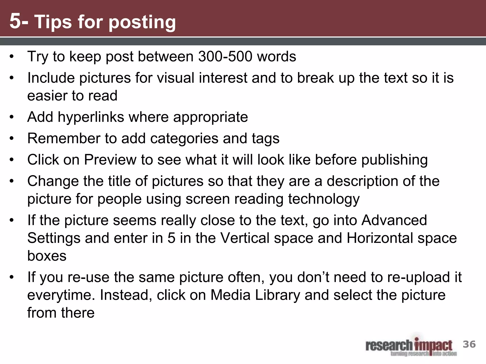5- Tips for posting
• Try to keep post between 300-500 words
• Include pictures for visual interest and to break up the text so it is
  easier to read
• Add hyperlinks where appropriate
• Remember to add categories and tags
• Click on Preview to see what it will look like before publishing
• Change the title of pictures so that they are a description of the
  picture for people using screen reading technology
• If the picture seems really close to the text, go into Advanced
  Settings and enter in 5 in the Vertical space and Horizontal space
  boxes
• If you re-use the same picture often, you don’t need to re-upload it
  everytime. Instead, click on Media Library and select the picture
  from there

                                                                           36
 