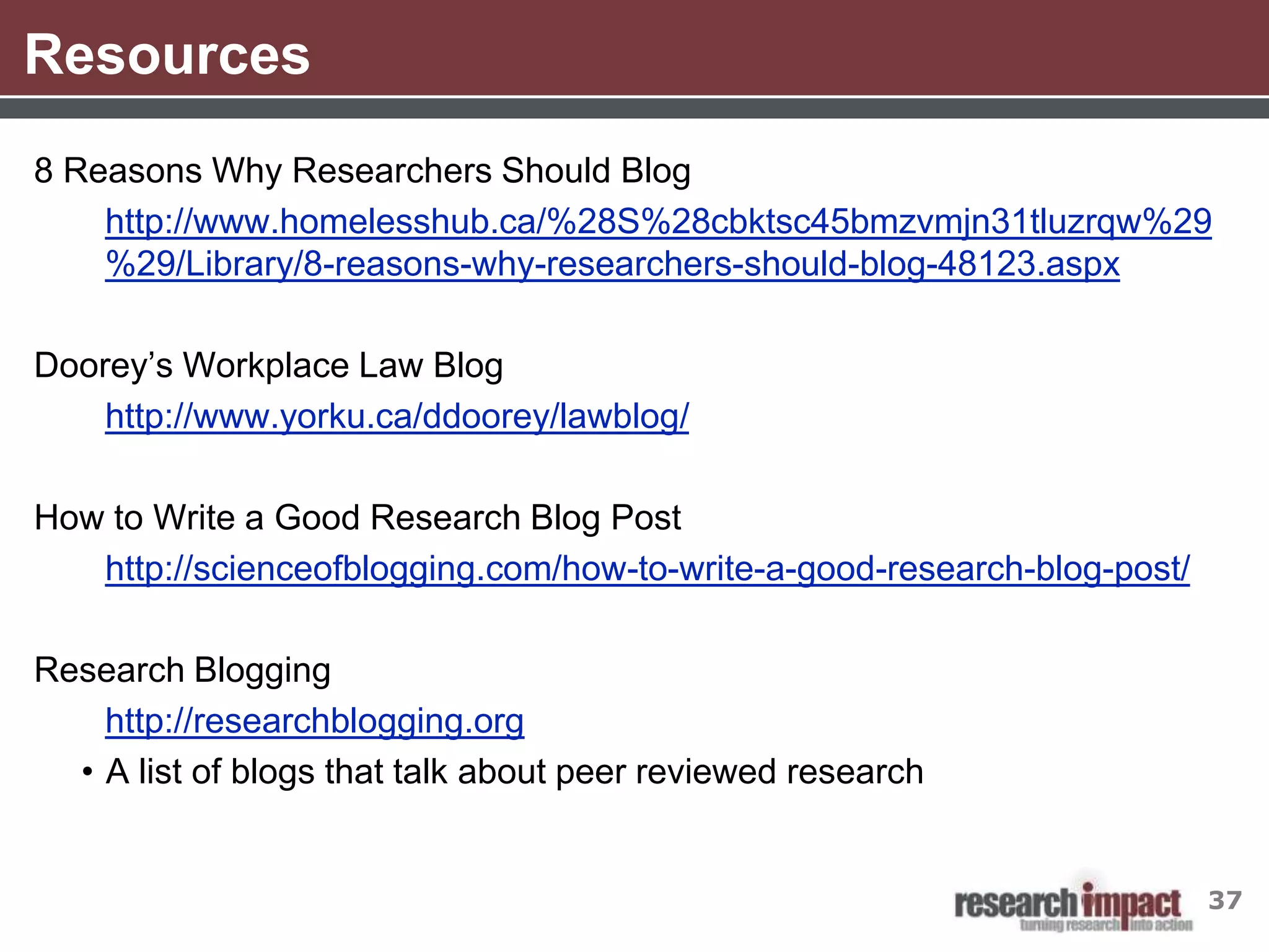 Resources
8 Reasons Why Researchers Should Blog
    http://www.homelesshub.ca/%28S%28cbktsc45bmzvmjn31tluzrqw%29
    %29/Library/8-reasons-why-researchers-should-blog-48123.aspx

Doorey’s Workplace Law Blog
    http://www.yorku.ca/ddoorey/lawblog/

How to Write a Good Research Blog Post
   http://scienceofblogging.com/how-to-write-a-good-research-blog-post/

Research Blogging
    http://researchblogging.org
  • A list of blogs that talk about peer reviewed research


                                                                          37
 
