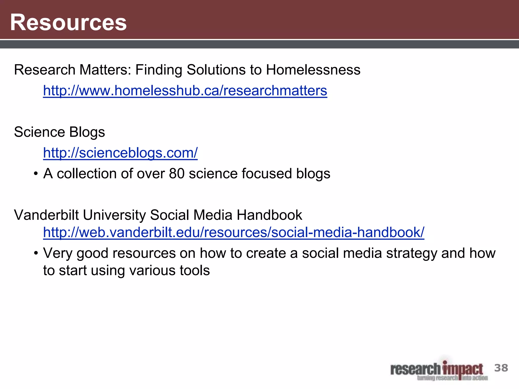 Resources
Research Matters: Finding Solutions to Homelessness
   http://www.homelesshub.ca/researchmatters

Science Blogs
     http://scienceblogs.com/
   • A collection of over 80 science focused blogs

Vanderbilt University Social Media Handbook
    http://web.vanderbilt.edu/resources/social-media-handbook/
  • Very good resources on how to create a social media strategy and how
    to start using various tools




                                                                       38
 