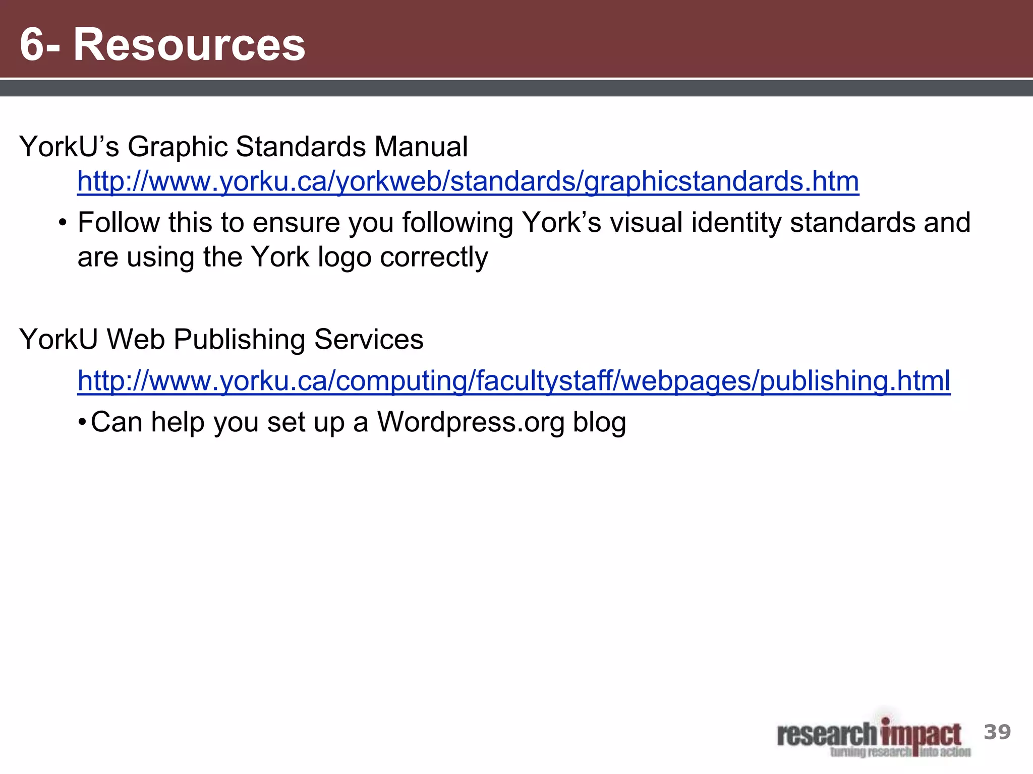 6- Resources

YorkU’s Graphic Standards Manual
    http://www.yorku.ca/yorkweb/standards/graphicstandards.htm
  • Follow this to ensure you following York’s visual identity standards and
    are using the York logo correctly

YorkU Web Publishing Services
    http://www.yorku.ca/computing/facultystaff/webpages/publishing.html
    • Can help you set up a Wordpress.org blog




                                                                               39
 