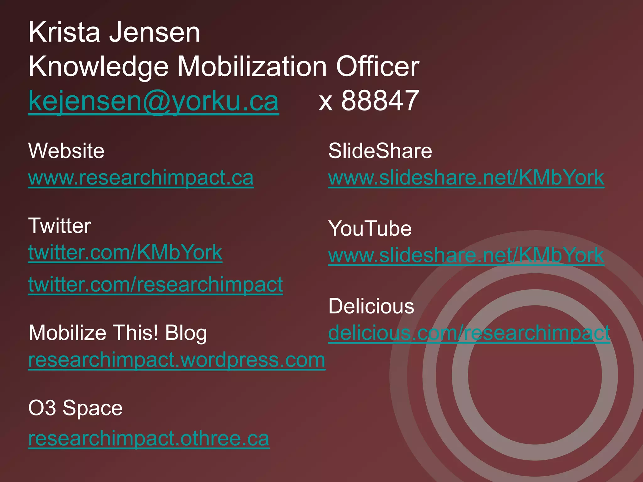 Krista Jensen
Knowledge Mobilization Officer
kejensen@yorku.ca x 88847
Website                        SlideShare
www.researchimpact.ca          www.slideshare.net/KMbYork

Twitter                        YouTube
twitter.com/KMbYork            www.slideshare.net/KMbYork
twitter.com/researchimpact
                               Delicious
Mobilize This! Blog            delicious.com/researchimpact
researchimpact.wordpress.com

O3 Space
researchimpact.othree.ca
 