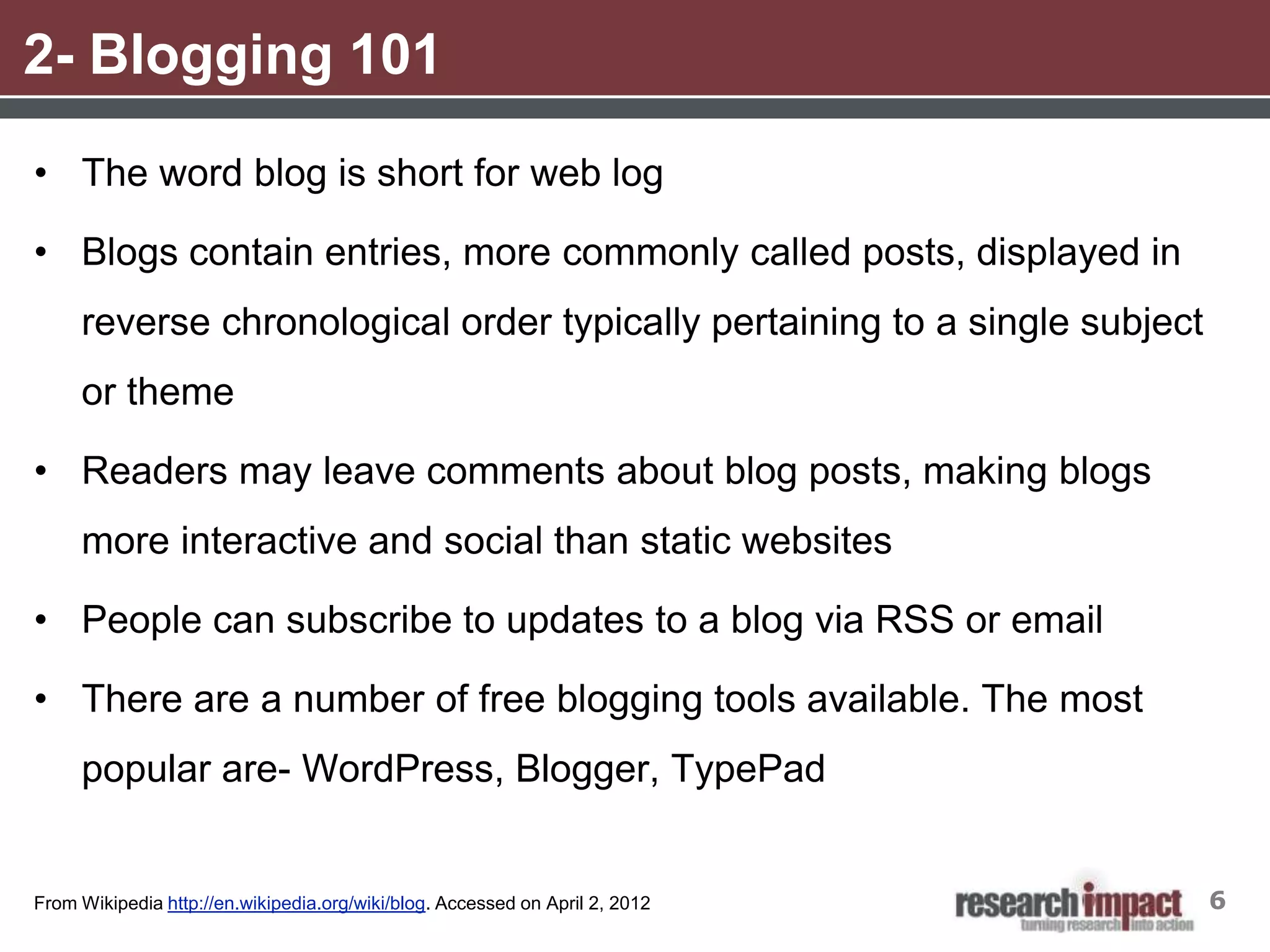 2- Blogging 101
• The word blog is short for web log

• Blogs contain entries, more commonly called posts, displayed in
     reverse chronological order typically pertaining to a single subject
     or theme

• Readers may leave comments about blog posts, making blogs
     more interactive and social than static websites

• People can subscribe to updates to a blog via RSS or email

• There are a number of free blogging tools available. The most
     popular are- WordPress, Blogger, TypePad


From Wikipedia http://en.wikipedia.org/wiki/blog. Accessed on April 2, 2012   6
 