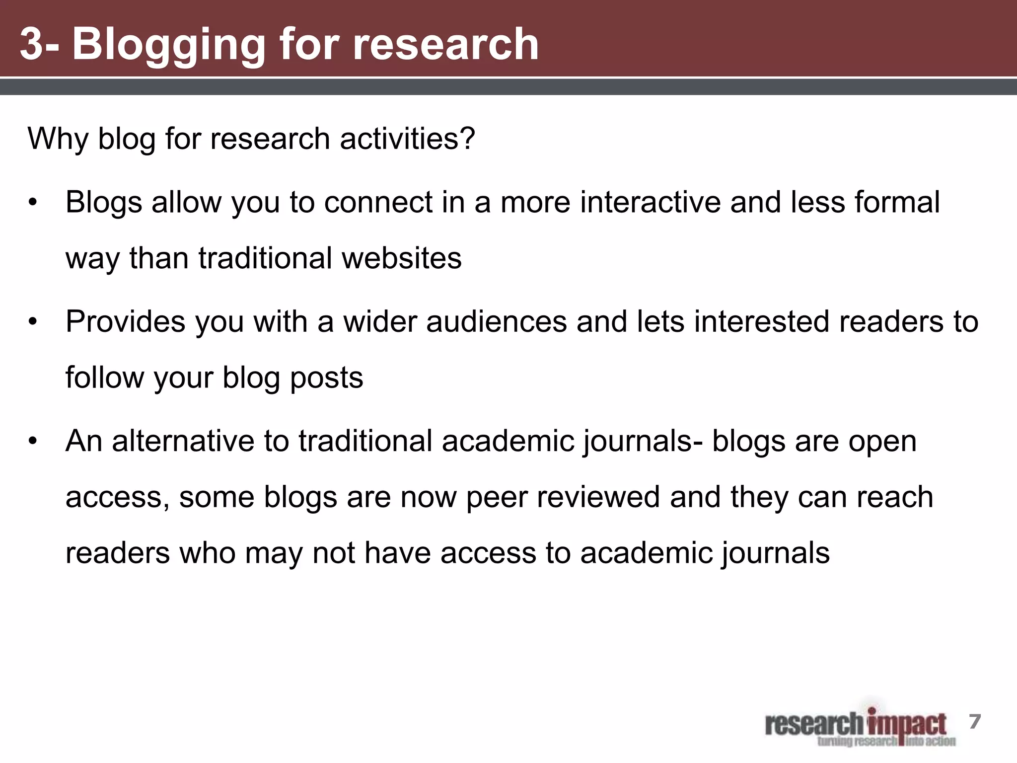 3- Blogging for research
Why blog for research activities?

• Blogs allow you to connect in a more interactive and less formal
  way than traditional websites

• Provides you with a wider audiences and lets interested readers to
  follow your blog posts

• An alternative to traditional academic journals- blogs are open
  access, some blogs are now peer reviewed and they can reach
  readers who may not have access to academic journals




                                                                     7
 