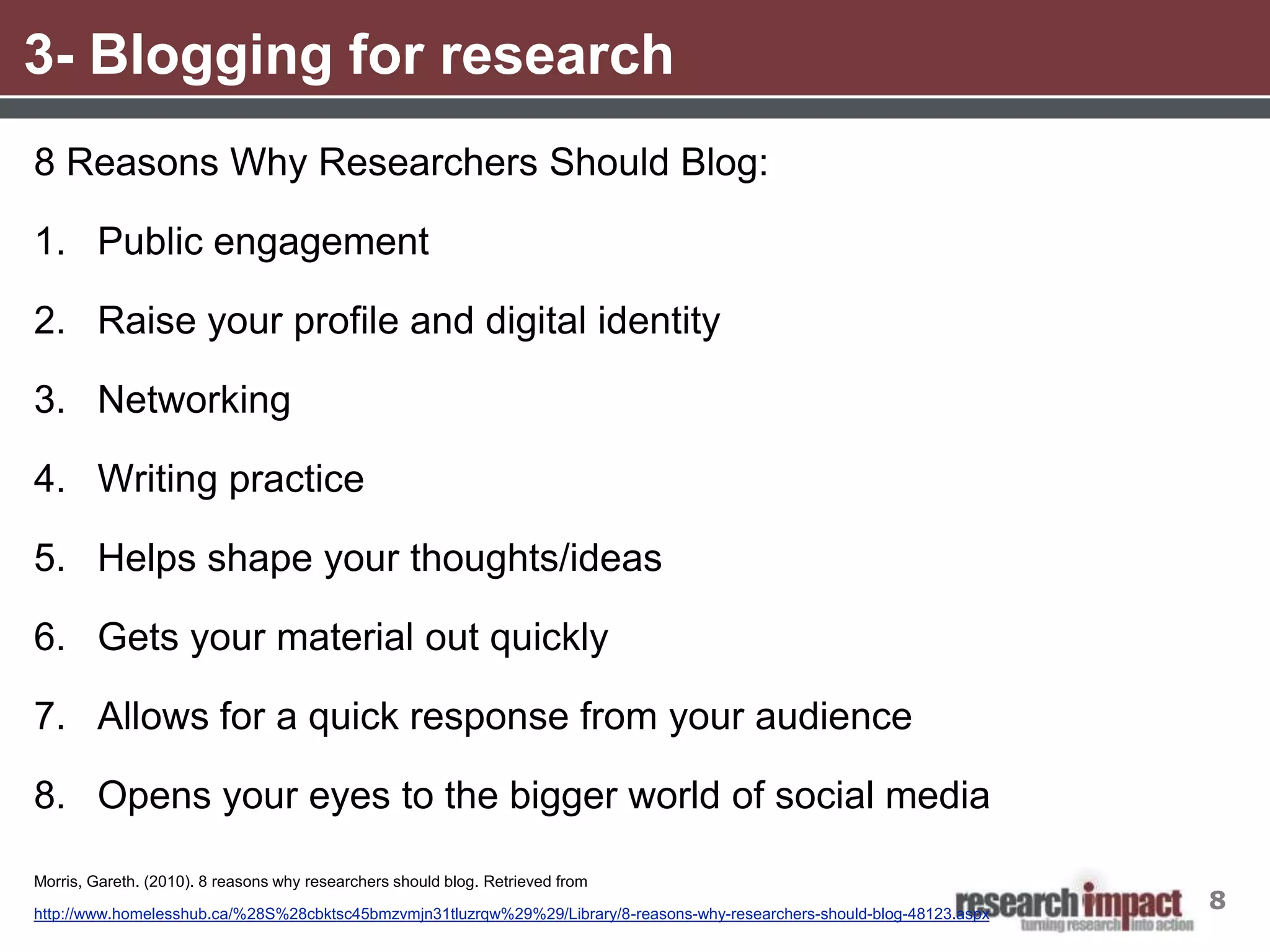 3- Blogging for research
8 Reasons Why Researchers Should Blog:

1. Public engagement

2. Raise your profile and digital identity

3. Networking

4. Writing practice

5. Helps shape your thoughts/ideas

6. Gets your material out quickly

7. Allows for a quick response from your audience

8. Opens your eyes to the bigger world of social media

Morris, Gareth. (2010). 8 reasons why researchers should blog. Retrieved from

http://www.homelesshub.ca/%28S%28cbktsc45bmzvmjn31tluzrqw%29%29/Library/8-reasons-why-researchers-should-blog-48123.aspx
                                                                                                                           8
 