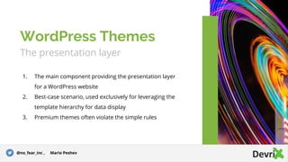 The presentation layer
1. The main component providing the presentation layer
for a WordPress website
2. Best-case scenario, used exclusively for leveraging the
template hierarchy for data display
3. Premium themes often violate the simple rules
WordPress Themes
@no_fear_inc , Mario Peshev
 