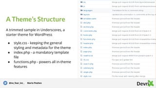 A Theme’s Structure
A trimmed sample in Underscores, a
starter theme for WordPress
● style.css - keeping the general
styling and metadata for the theme
● index.php - a mandatory template
file
● functions.php - powers all in-theme
features
Story for illustration purposes only@no_fear_inc , Mario Peshev
 