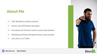 ➔ CEO, WordPress Architect @ DevriX
➔ Former Java/PHP/Python Developer
➔ Consultant and Technical Lead for several SaaS Solutions
➔ Marketing and Project Management day-to-day activities
➔ @no_fear_inc on Twitter
About Me
@no_fear_inc , Mario Peshev
 