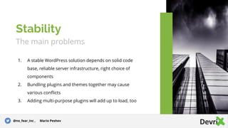 The main problems
1. A stable WordPress solution depends on solid code
base, reliable server infrastructure, right choice of
components
2. Bundling plugins and themes together may cause
various conflicts
3. Adding multi-purpose plugins will add up to load, too
Stability
@no_fear_inc , Mario Peshev
 