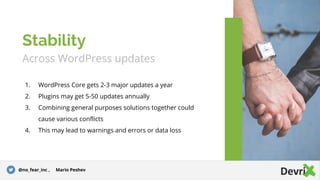 Across WordPress updates
1. WordPress Core gets 2-3 major updates a year
2. Plugins may get 5-50 updates annually
3. Combining general purposes solutions together could
cause various conflicts
4. This may lead to warnings and errors or data loss
Stability
@no_fear_inc , Mario Peshev
 