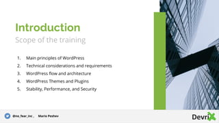 Scope of the training
1. Main principles of WordPress
2. Technical considerations and requirements
3. WordPress flow and architecture
4. WordPress Themes and Plugins
5. Stability, Performance, and Security
Introduction
@no_fear_inc , Mario Peshev
 