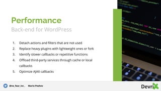 Back-end for WordPress
1. Detach actions and filters that are not used
2. Replace heavy plugins with lightweight ones or fork
3. Identify slower callbacks or repetitive functions
4. Offload third-party services through cache or local
callbacks
5. Optimize AJAX callbacks
Performance
@no_fear_inc , Mario Peshev
 