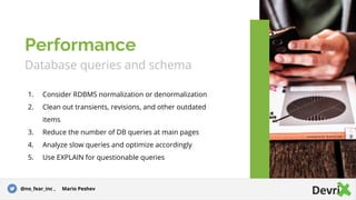 Database queries and schema
1. Consider RDBMS normalization or denormalization
2. Clean out transients, revisions, and other outdated
items
3. Reduce the number of DB queries at main pages
4. Analyze slow queries and optimize accordingly
5. Use EXPLAIN for questionable queries
Performance
@no_fear_inc , Mario Peshev
 