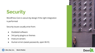 WordPress Core is secure by design if the right integration
is performed
Security issues usually arise from:
● Outdated software
● 3rd party plugins or themes
● Insecure servers
● Human errors (weak passwords, open Wi-Fi)
Security
@no_fear_inc , Mario Peshev
 