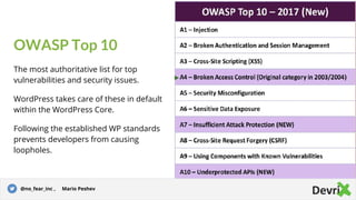 OWASP Top 10
The most authoritative list for top
vulnerabilities and security issues.
WordPress takes care of these in default
within the WordPress Core.
Following the established WP standards
prevents developers from causing
loopholes.
Story for illustration purposes only@no_fear_inc , Mario Peshev
 