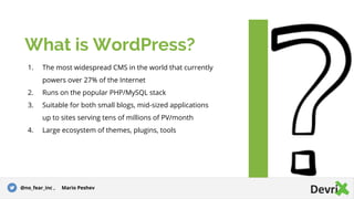 1. The most widespread CMS in the world that currently
powers over 27% of the Internet
2. Runs on the popular PHP/MySQL stack
3. Suitable for both small blogs, mid-sized applications
up to sites serving tens of millions of PV/month
4. Large ecosystem of themes, plugins, tools
What is WordPress?
@no_fear_inc , Mario Peshev
 