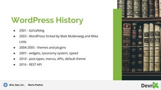● 2001 - b2/cafelog
● 2003 - WordPress forked by Matt Mullenweg and Mike
Little
● 2004-2005 - themes and plugins
● 2007 - widgets, taxonomy system, speed
● 2010 - post types, menus, APIs, default theme
● 2016 - REST API
WordPress History
@no_fear_inc , Mario Peshev
 