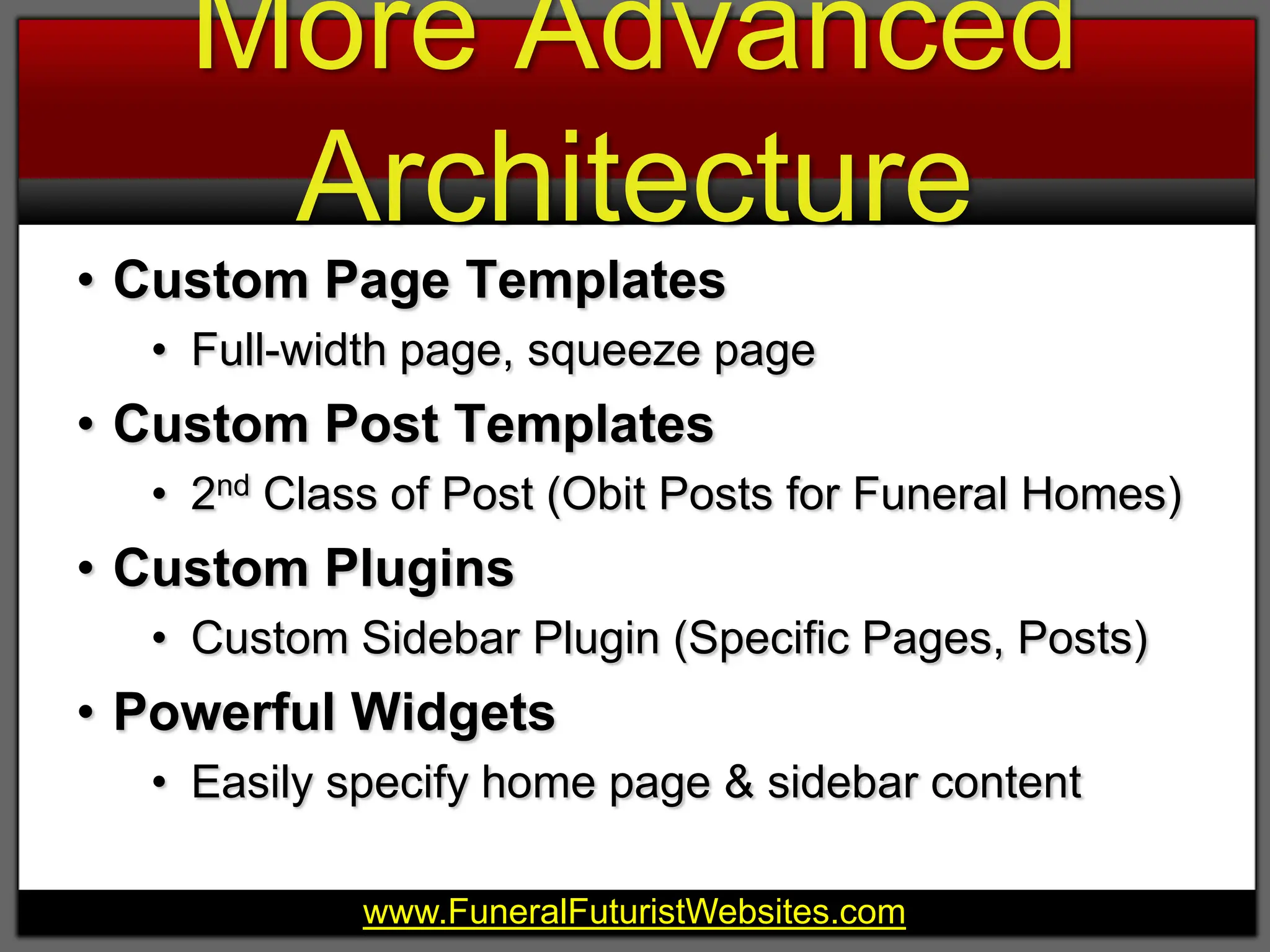 More Advanced ArchitectureCustom Page TemplatesFull-width page, squeeze pageCustom Post Templates2nd Class of Post (Obit Posts for Funeral Homes)Custom PluginsCustom Sidebar Plugin (Specific Pages, Posts)Powerful WidgetsEasily specify home page & sidebar content