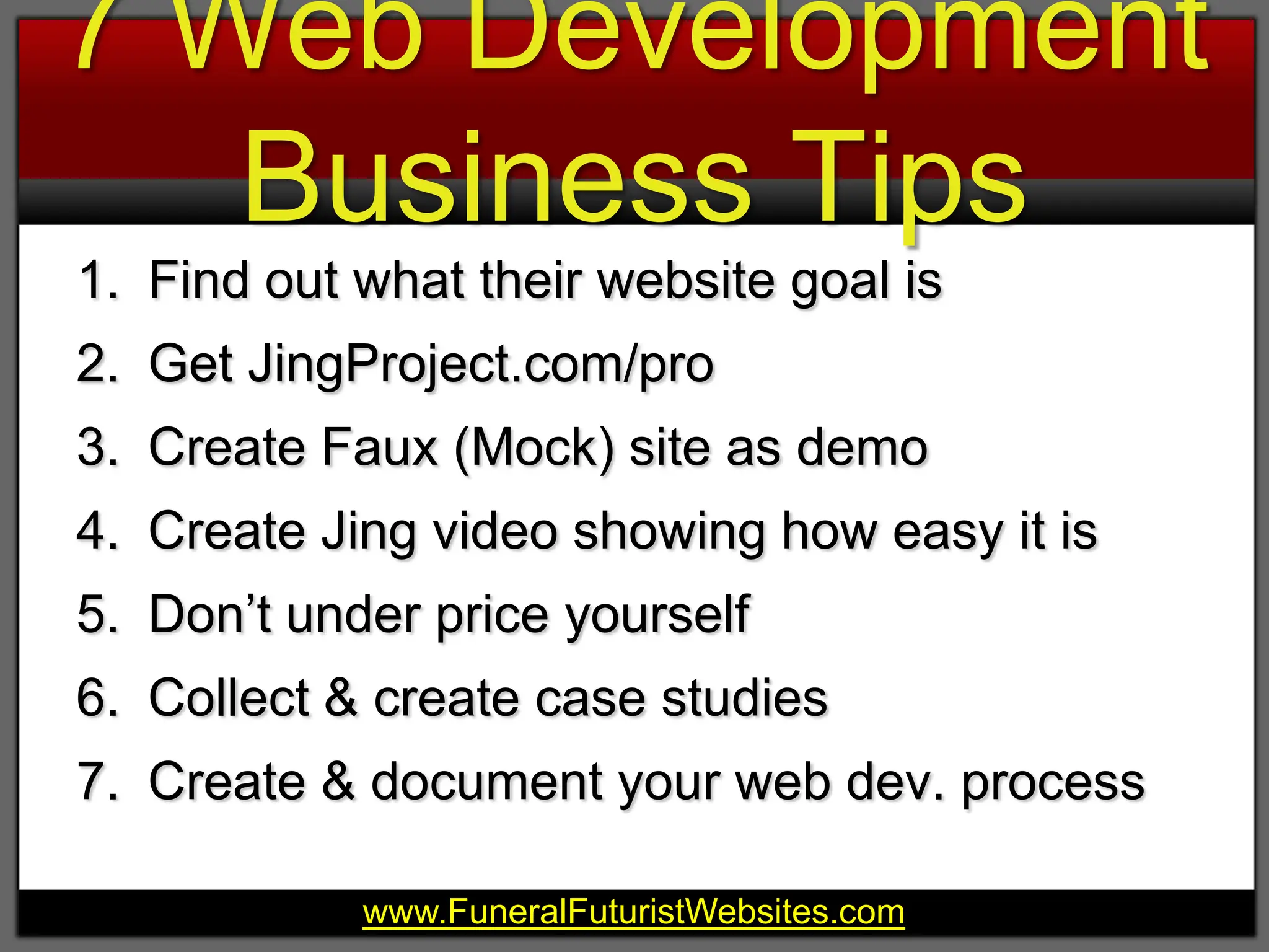 7 Web Development Business TipsFind out what their website goal isGet JingProject.com/proCreate Faux (Mock) site as demoCreate Jing video showing how easy it isDon’t under price yourselfCollect & create case studiesCreate & document your web dev. process