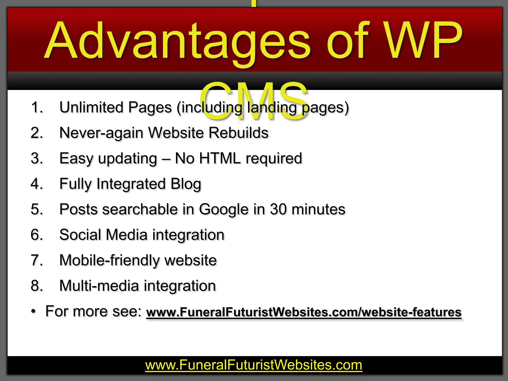 8 Competitive Advantages of WP CMSUnlimited Pages (including landing pages)Never-again Website RebuildsEasy updating – No HTML requiredFully Integrated BlogPosts searchable in Google in 30 minutesSocial Media integrationMobile-friendly websiteMulti-media integrationFor more see: www.FuneralFuturistWebsites.com/website-features