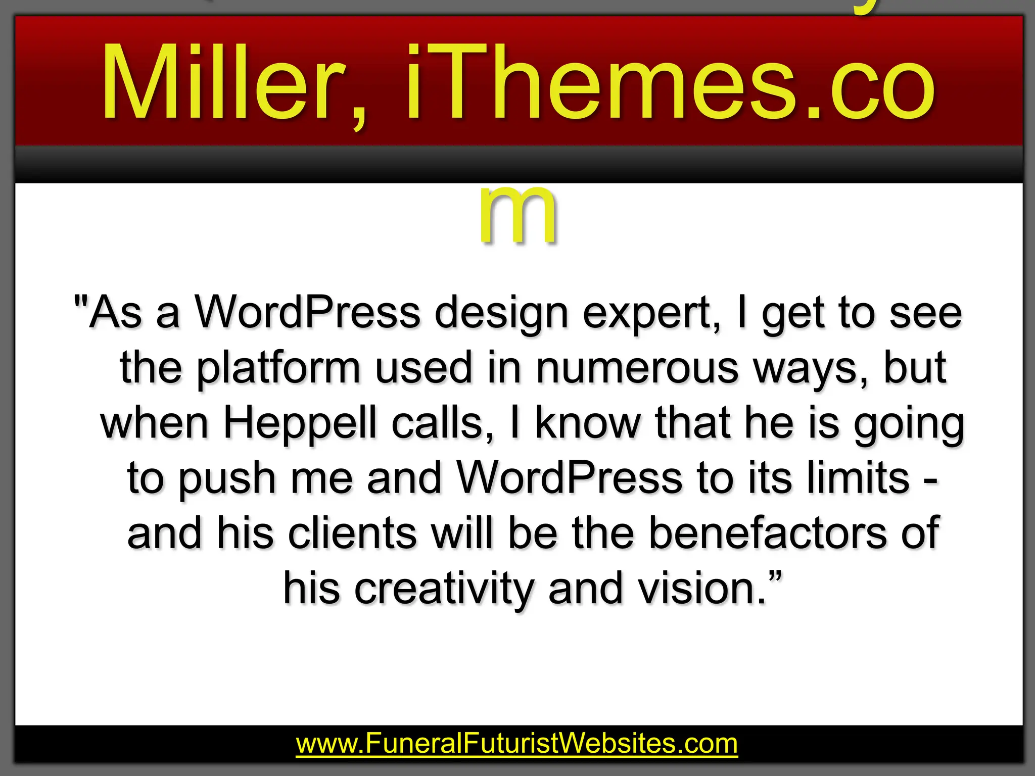 Quote from Cory Miller, iThemes.com"As a WordPress design expert, I get to see the platform used in numerous ways, but when Heppell calls, I know that he is going to push me and WordPress to its limits - and his clients will be the benefactors of his creativity and vision.”