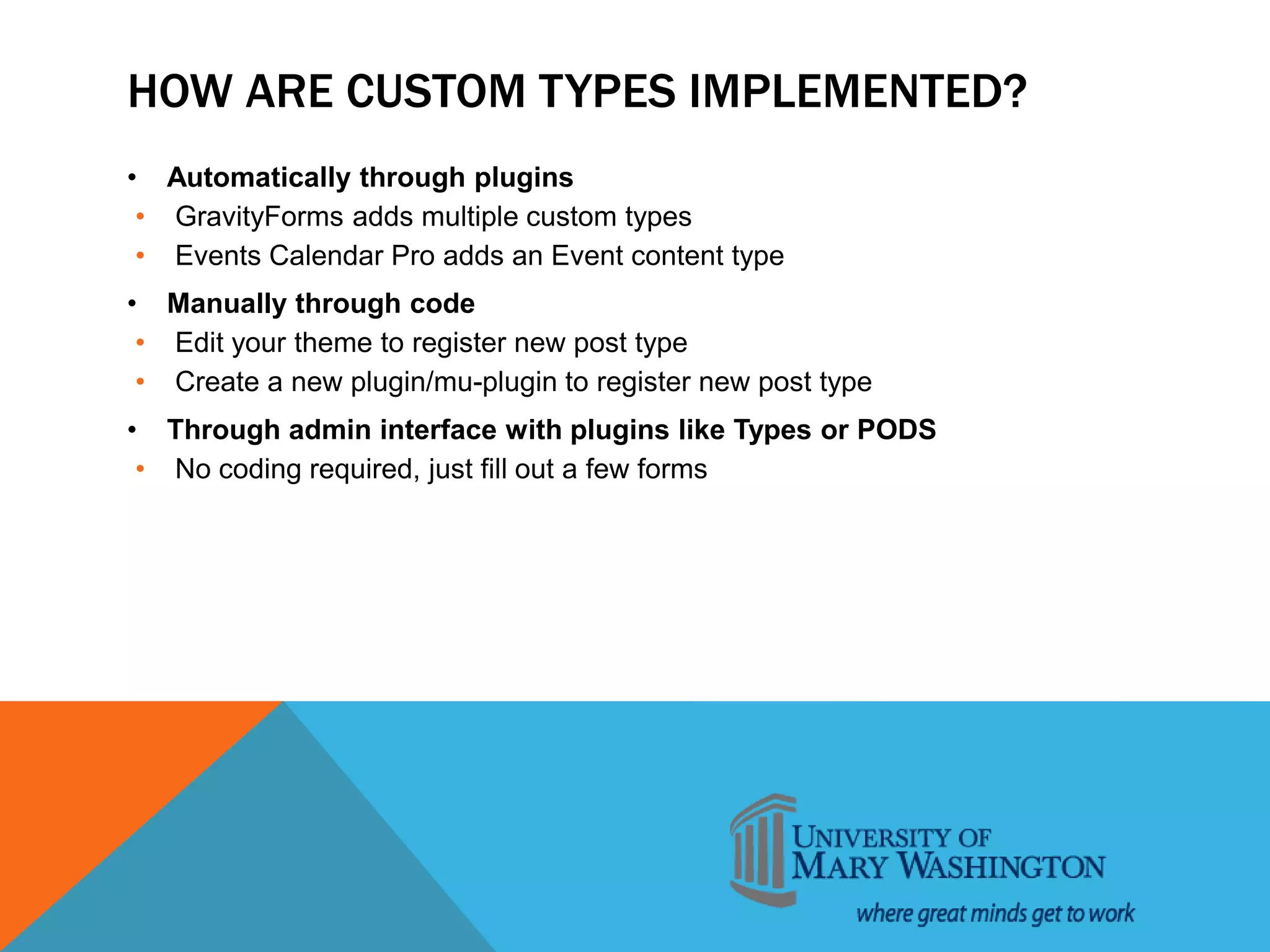 HOW ARE CUSTOM TYPES IMPLEMENTED?
• Automatically through plugins
• GravityForms adds multiple custom types
• Events Calendar Pro adds an Event content type
• Manually through code
• Edit your theme to register new post type
• Create a new plugin/mu-plugin to register new post type
• Through admin interface with plugins like Types or PODS
• No coding required, just fill out a few forms
 