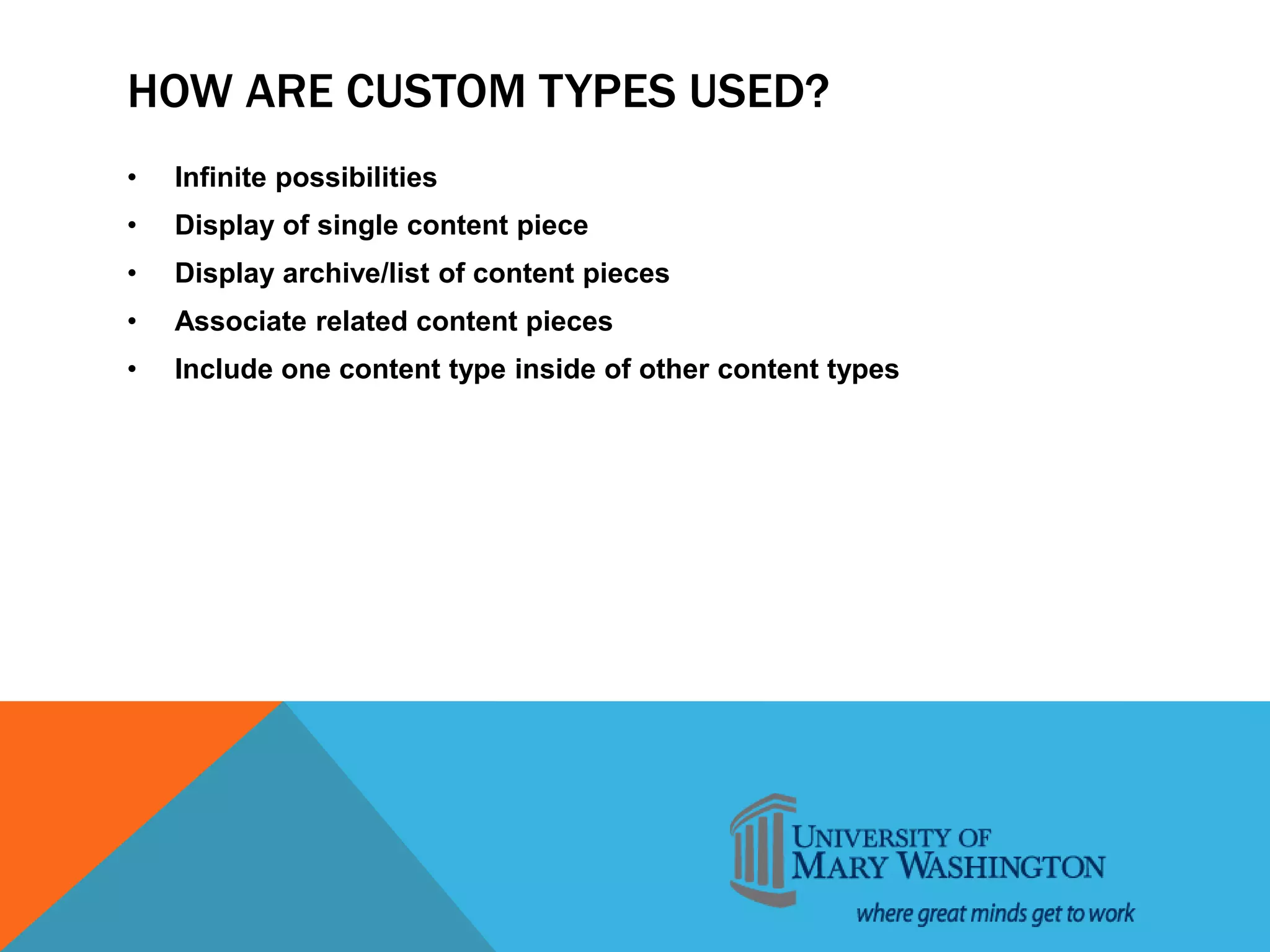 HOW ARE CUSTOM TYPES USED?
• Infinite possibilities
• Display of single content piece
• Display archive/list of content pieces
• Associate related content pieces
• Include one content type inside of other content types
 
