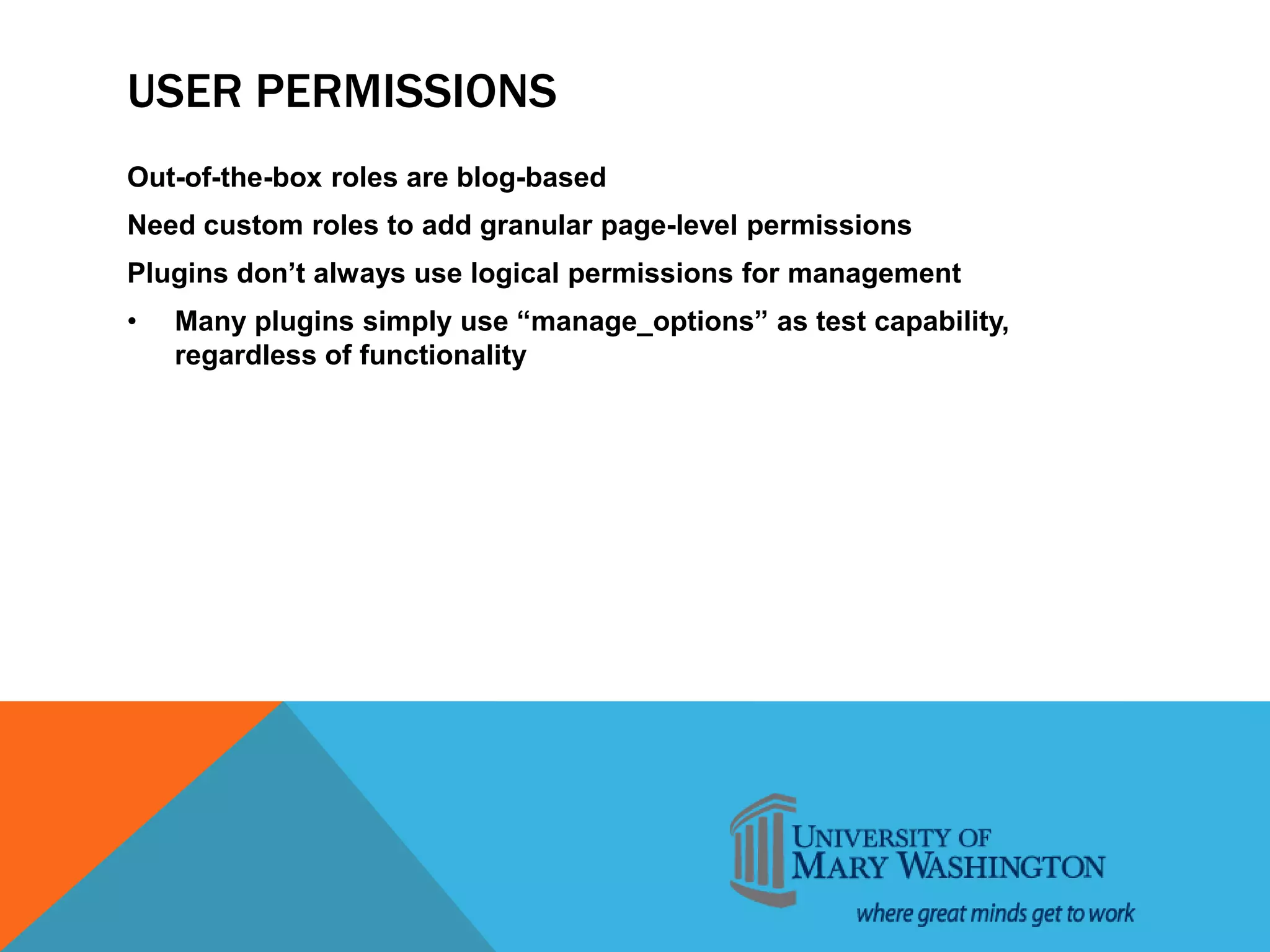 USER PERMISSIONS
Out-of-the-box roles are blog-based
Need custom roles to add granular page-level permissions
Plugins don’t always use logical permissions for management
• Many plugins simply use “manage_options” as test capability,
regardless of functionality
 