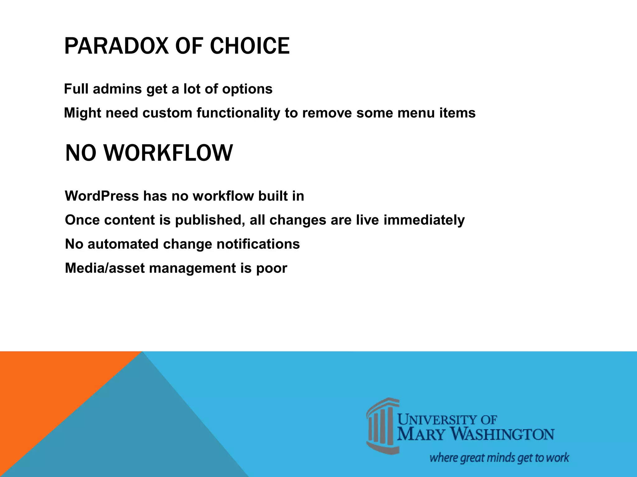 PARADOX OF CHOICE
Full admins get a lot of options
Might need custom functionality to remove some menu items
NO WORKFLOW
WordPress has no workflow built in
Once content is published, all changes are live immediately
No automated change notifications
Media/asset management is poor
 