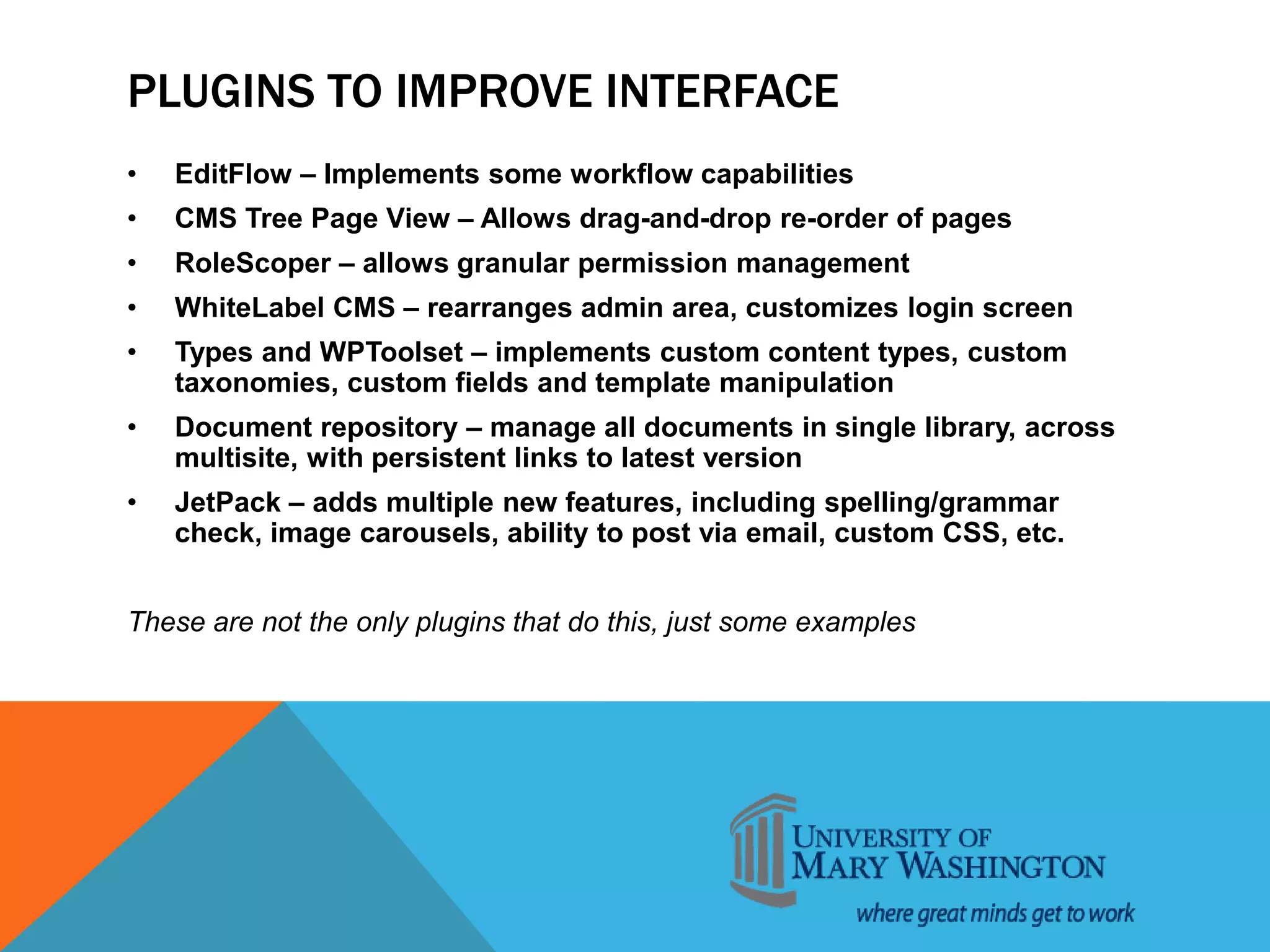 PLUGINS TO IMPROVE INTERFACE
• EditFlow – Implements some workflow capabilities
• CMS Tree Page View – Allows drag-and-drop re-order of pages
• RoleScoper – allows granular permission management
• WhiteLabel CMS – rearranges admin area, customizes login screen
• Types and WPToolset – implements custom content types, custom
taxonomies, custom fields and template manipulation
• Document repository – manage all documents in single library, across
multisite, with persistent links to latest version
• JetPack – adds multiple new features, including spelling/grammar
check, image carousels, ability to post via email, custom CSS, etc.
These are not the only plugins that do this, just some examples
 