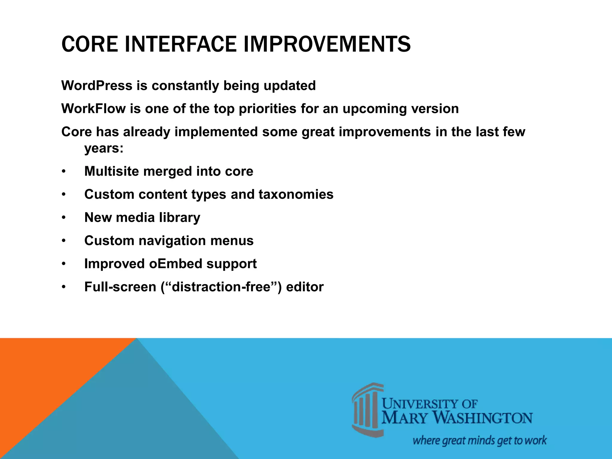 CORE INTERFACE IMPROVEMENTS
WordPress is constantly being updated
WorkFlow is one of the top priorities for an upcoming version
Core has already implemented some great improvements in the last few
years:
• Multisite merged into core
• Custom content types and taxonomies
• New media library
• Custom navigation menus
• Improved oEmbed support
• Full-screen (“distraction-free”) editor
 