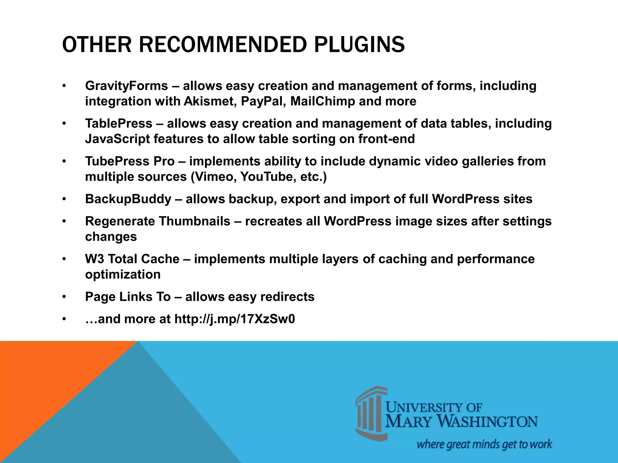 OTHER RECOMMENDED PLUGINS
• GravityForms – allows easy creation and management of forms, including
integration with Akismet, PayPal, MailChimp and more
• TablePress – allows easy creation and management of data tables, including
JavaScript features to allow table sorting on front-end
• TubePress Pro – implements ability to include dynamic video galleries from
multiple sources (Vimeo, YouTube, etc.)
• BackupBuddy – allows backup, export and import of full WordPress sites
• Regenerate Thumbnails – recreates all WordPress image sizes after settings
changes
• W3 Total Cache – implements multiple layers of caching and performance
optimization
• Page Links To – allows easy redirects
• …and more at http://j.mp/17XzSw0
 