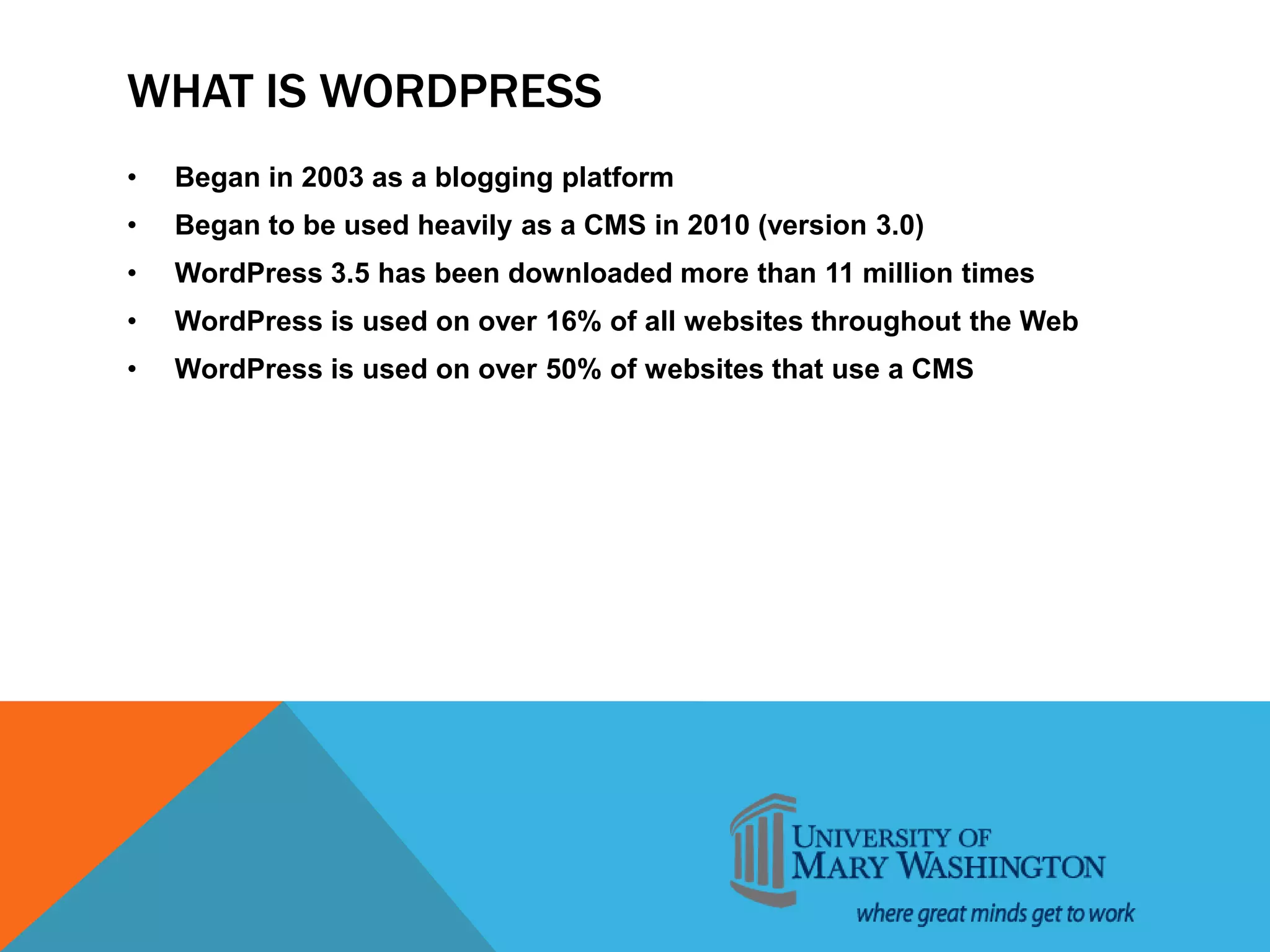 WHAT IS WORDPRESS
• Began in 2003 as a blogging platform
• Began to be used heavily as a CMS in 2010 (version 3.0)
• WordPress 3.5 has been downloaded more than 11 million times
• WordPress is used on over 16% of all websites throughout the Web
• WordPress is used on over 50% of websites that use a CMS
 