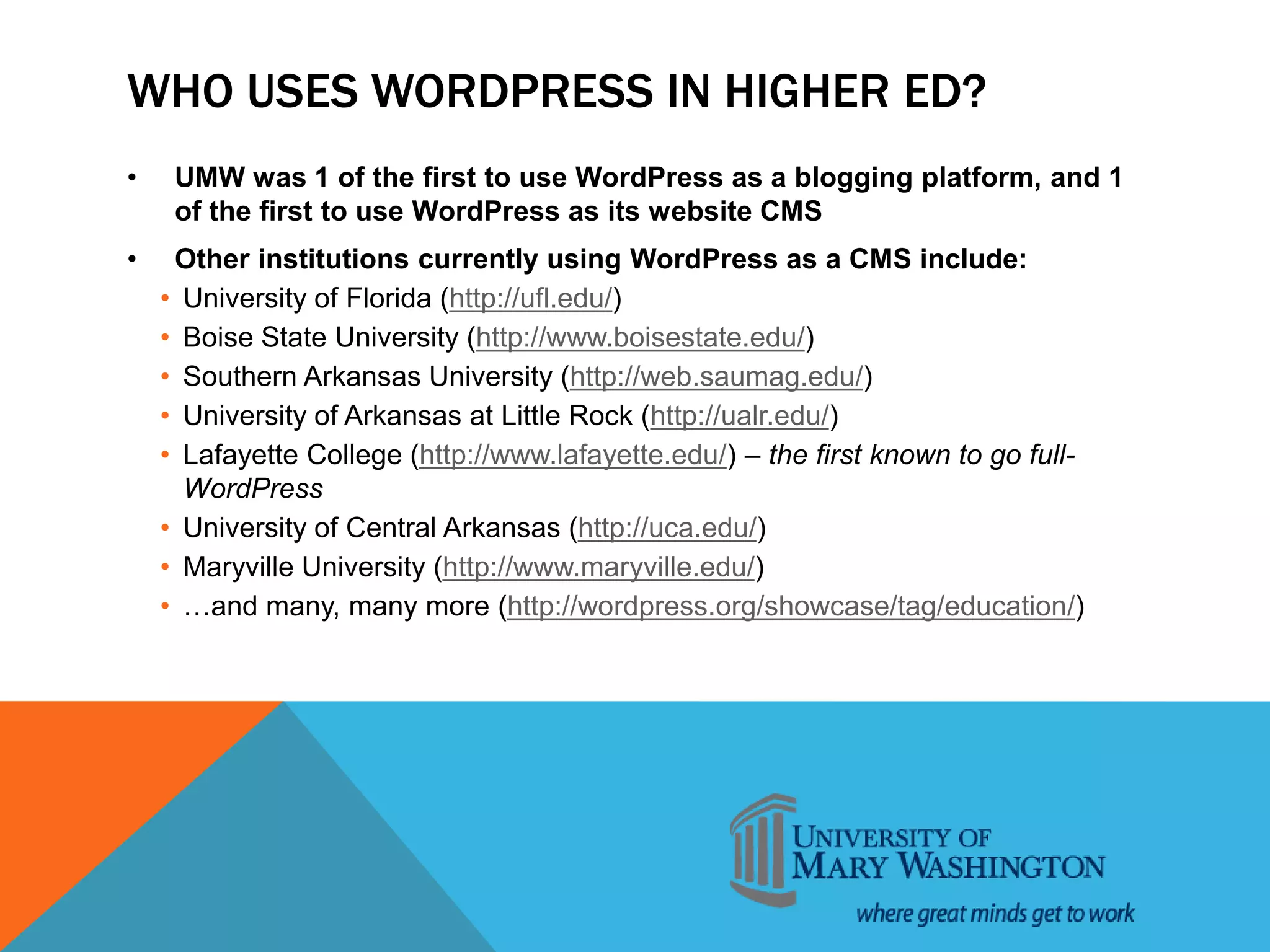 WHO USES WORDPRESS IN HIGHER ED?
• UMW was 1 of the first to use WordPress as a blogging platform, and 1
of the first to use WordPress as its website CMS
• Other institutions currently using WordPress as a CMS include:
• University of Florida (http://ufl.edu/)
• Boise State University (http://www.boisestate.edu/)
• Southern Arkansas University (http://web.saumag.edu/)
• University of Arkansas at Little Rock (http://ualr.edu/)
• Lafayette College (http://www.lafayette.edu/) – the first known to go full-
WordPress
• University of Central Arkansas (http://uca.edu/)
• Maryville University (http://www.maryville.edu/)
• …and many, many more (http://wordpress.org/showcase/tag/education/)
 