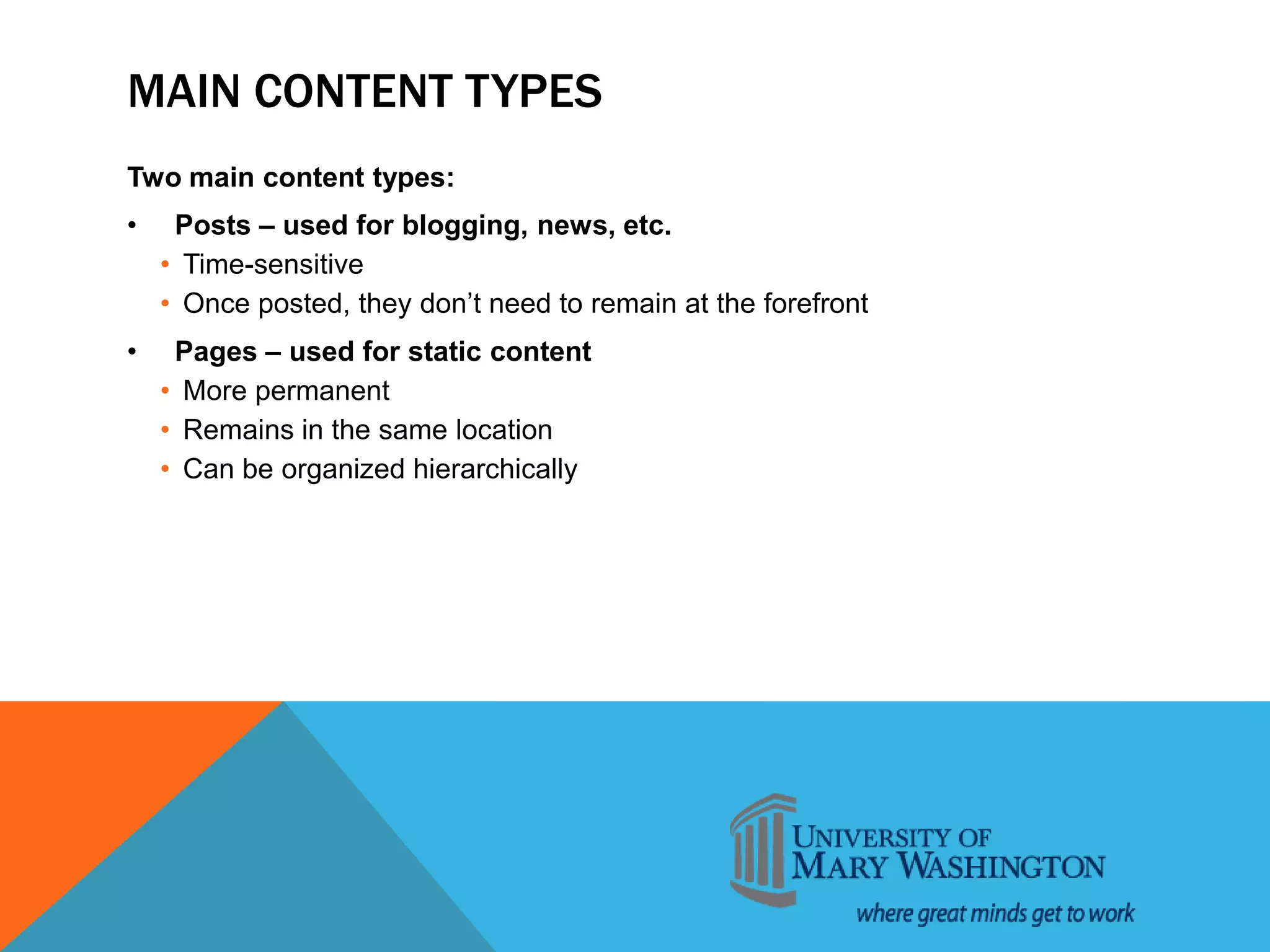 MAIN CONTENT TYPES
Two main content types:
• Posts – used for blogging, news, etc.
• Time-sensitive
• Once posted, they don’t need to remain at the forefront
• Pages – used for static content
• More permanent
• Remains in the same location
• Can be organized hierarchically
 