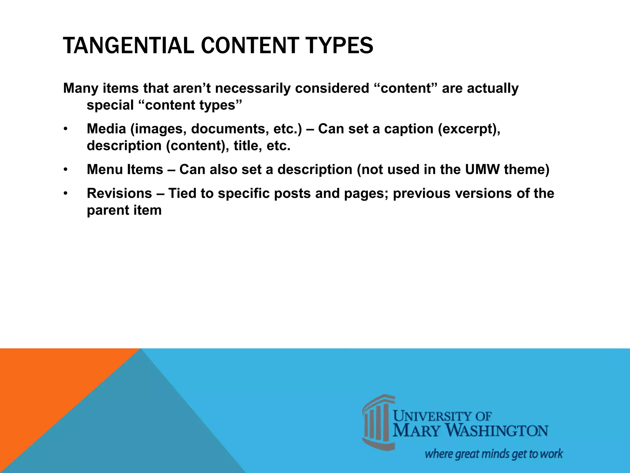 TANGENTIAL CONTENT TYPES
Many items that aren’t necessarily considered “content” are actually
special “content types”
• Media (images, documents, etc.) – Can set a caption (excerpt),
description (content), title, etc.
• Menu Items – Can also set a description (not used in the UMW theme)
• Revisions – Tied to specific posts and pages; previous versions of the
parent item
 