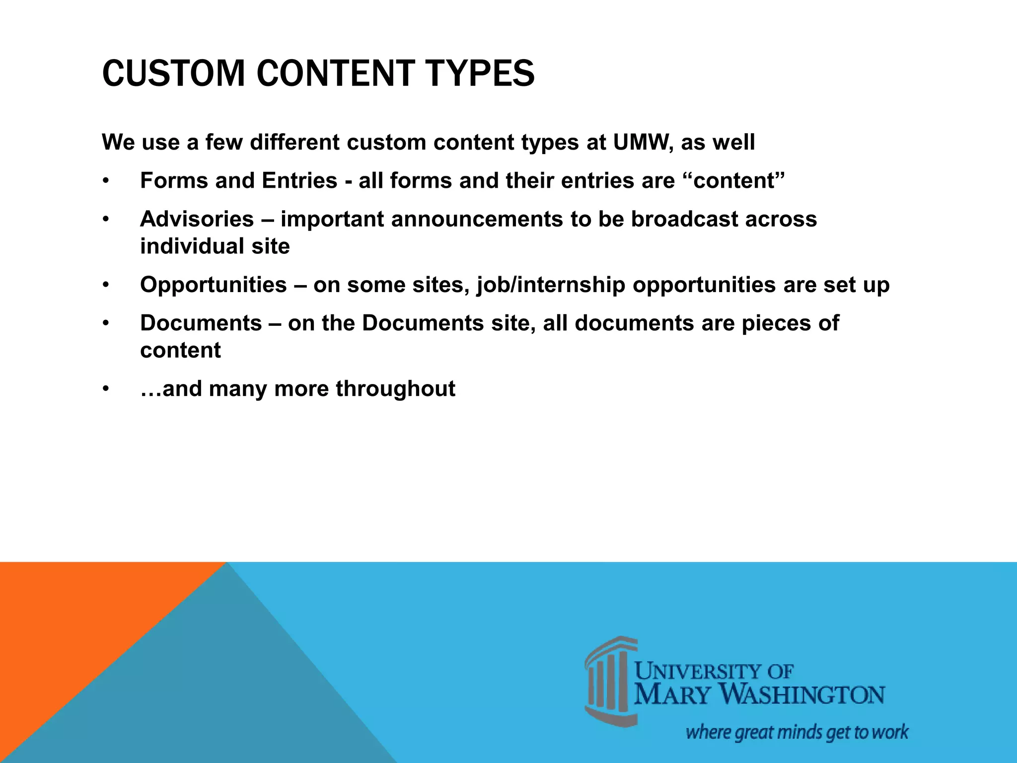 CUSTOM CONTENT TYPES
We use a few different custom content types at UMW, as well
• Forms and Entries - all forms and their entries are “content”
• Advisories – important announcements to be broadcast across
individual site
• Opportunities – on some sites, job/internship opportunities are set up
• Documents – on the Documents site, all documents are pieces of
content
• …and many more throughout
 