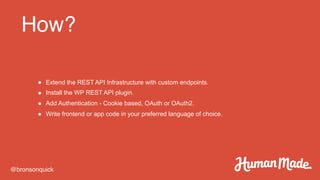How?
@bronsonquick
● Extend the REST API Infrastructure with custom endpoints.
● Install the WP REST API plugin.
● Add Authentication - Cookie based, OAuth or OAuth2.
● Write frontend or app code in your preferred language of choice.
 