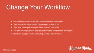 Change Your Workflow
@bronsonquick
● Work alongside companies with existing in-house developers
● Your JavaScript developer no longer needs to learn PHP
● Your PHP developer no longer needs to learn JavaScript
● You can hire highly skilled and focused frontend and backend developers
● Hire more sys ops people for scaling and new infrastructure
 