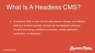 What Is A Headless CMS?
@bronsonquick
● A headless CMS is used only for data capture, storage, and delivery,
making it frontend agnostic. Its data can be displayed using any
frontend technology, whether in a browser, mobile application,
syndication, or elsewhere.
 
