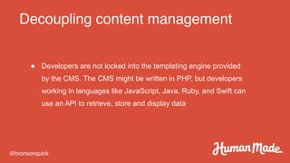 Decoupling content management
@bronsonquick
● Developers are not locked into the templating engine provided
by the CMS. The CMS might be written in PHP, but developers
working in languages like JavaScript, Java, Ruby, and Swift can
use an API to retrieve, store and display data
 