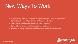 New Ways To Work
@bronsonquick
● An internal dev team might want to use React, Angular or Ember for the frontend.
● Content creators can still get to use a familiar UI to enter data.
● Extend the REST API Infrastructure with custom endpoints.
● Serve different content to different devices and platforms.
● You’ll still be writing WordPress code to serve the content in different views.
 
