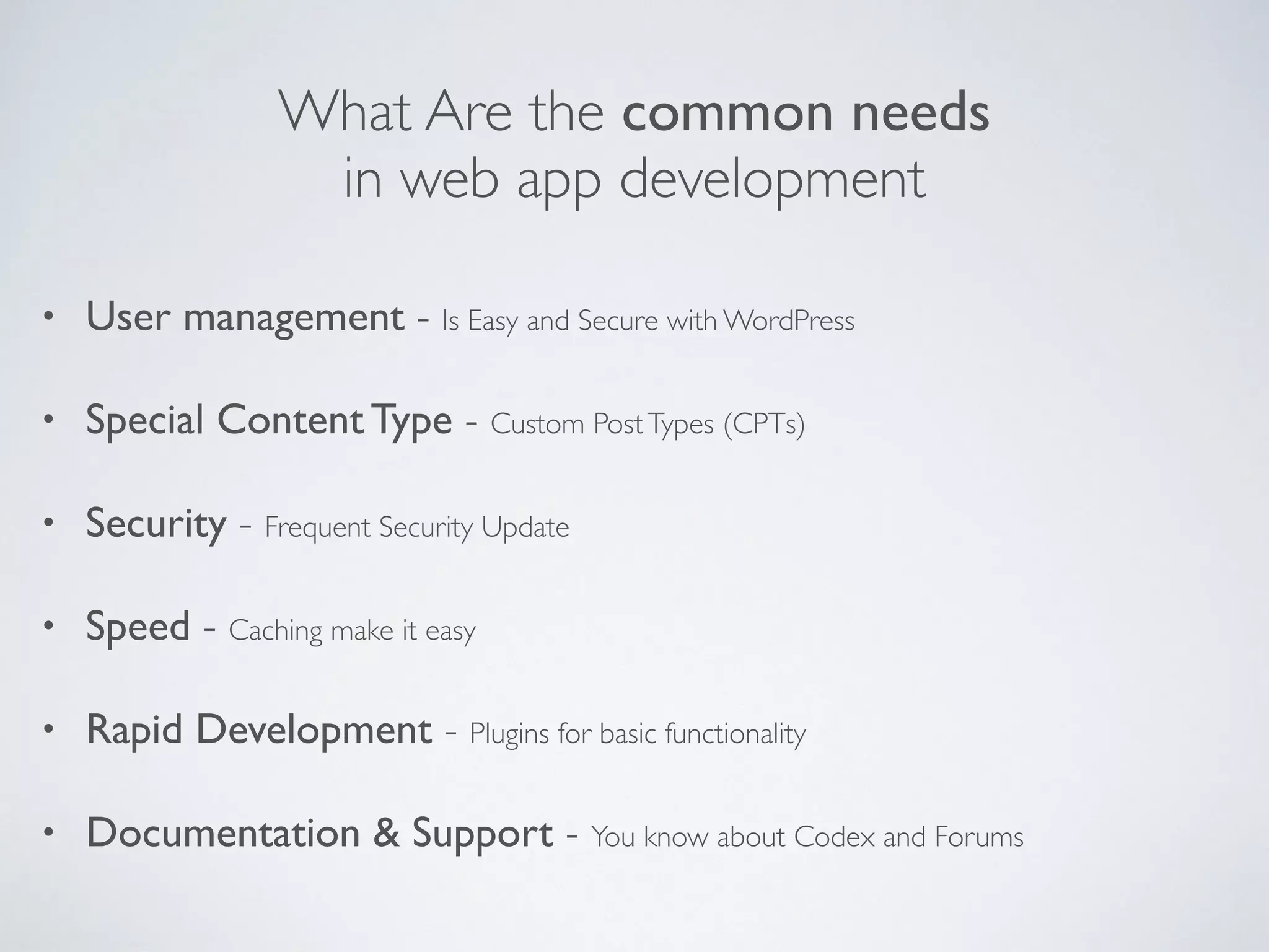 What Are the common needs
in web app development
• User management - Is Easy and Secure with WordPress
• Special Content Type - Custom PostTypes (CPTs)
• Security - Frequent Security Update
• Speed - Caching make it easy
• Rapid Development - Plugins for basic functionality
• Documentation & Support - You know about Codex and Forums
 